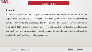 EXAMPLES
Example 2
A survey is conducted to compare the job satisfaction levels of employees in two
departments of a company. The sample size is small, and the statistical model used may
not be appropriate for comparing the two groups. The results show a statistically
significant difference in job satisfaction levels between the two departments. However,
the study may not be statistically sound because the sample size is too small, and the
statistical model used may not be appropriate.
 