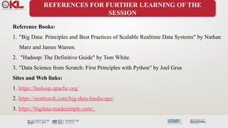 REFERENCES FOR FURTHER LEARNING OF THE
SESSION
Reference Books:
1. "Big Data: Principles and Best Practices of Scalable Realtime Data Systems" by Nathan
Marz and James Warren.
2. "Hadoop: The Definitive Guide" by Tom White.
3. "Data Science from Scratch: First Principles with Python" by Joel Grus
Sites and Web links:
1. https://hadoop.apache.org/
2. https://mattturck.com/big-data-landscape/
3. https://bigdata-madesimple.com/
 