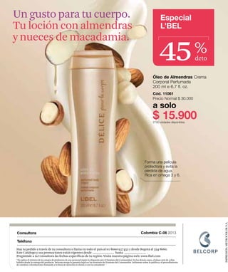 Un gusto para tu cuerpo.                                                                                                                         Especial
Tu loción con almendras                                                                                                                          L’BEL



                                                                                                                                               45
y nueces de macadamia.
                                                                                                                                                                      %
                                                                                                                                                                      dcto

                                                                                                                                         Óleo de Almendras Crema
                                                                                                                                         Corporal Perfumada
                                                                                                                                         200 ml e 6.7 fl. oz.
                                                                                                                                         Cód. 11061
                                                                                                                                         Precio Normal $ 30.000

                                                                                                                                         a solo
                                                                                                                                         $ 15.900
                                                                                                                                         2790 unidades disponibles.




                                                                                                                                 Forma una película
                                                                                                                                 protectora y evita la
                                                                                                                                 pérdida de agua.
                                                                                                                                 Rica en omega 3 y 6.




                                                                                                                                                                             IMPRESIÓN: METROCOLOR S.A.

Consultora                                                                                                                   Colombia C-06 2013

Teléfono

Haz tu pedido a través de tu consultora o llama en todo el país al 01-8000-937452 y desde Bogotá al 594-8060.
Este Catálogo y sus promociones están vigentes desde                     hasta                .
Pregúntale a tu Consultora las fechas específicas de tu región. Visita nuestra página web: www.lbel.com
“No aplica el retracto de la compra de productos de uso personal según lo dispuesto por el Estatuto del Consumidor. En los demás casos, el plazo será de 5 días
hábiles desde la entrega del producto. Belcorp otorga la garantía legal en los términos del Estatuto del Consumidor. Infórmate sobre la política y el procedimiento
de cambios o devoluciones llamando a la línea de atención al cliente o con tu consultora"
 