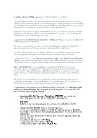 El óxido nitroso (N2O) representa el 6% del efecto invernadero.
Proviene principalmente: de las chimeneas de las centrales energéticas que utilizan
carbón, de los tubos de escape de los automóviles, y de la acción de los fertilizantes
nitrogenados que se utilizan en agricultura. El óxido nitroso también se libera por la
degradación de fertilizantes nitrogenados y estiércol del ganado.
Aunque su concentración en la atmósfera es escasa, una molécula de N2O tiene un
poder de calentamiento global 230 veces superior a la del CO2, con un tiempo de
permanencia en la atmósfera de 150 años.
La producción de cloro-fluoro-carbonos (CFCs) contribuye con aproximadamente
el 14% del efecto invernadero.
Son gases no naturales de origen puramente industrial con alta toxicidad. Son
sustancias químicas sintéticas, formadas por cloro, flúor y carbono.
Los CFC también destruyen la capa de ozono en la atmósfera, y hacen que una
mayor proporción de rayos ultravioletas llegue a la superficie de la Tierra.
Los sustitutos del CFC, los hidrofluorcarbonos (HFC) y los hidroclorocarbonos
(HCFC), son menos nocivos para el ozono, pero contribuyen de la misma manera al
efecto invernadero. Así pues, sólo pueden ser considerados soluciones transitorias.
Ozono troposférico. Aunque el ozono en la estratosfera forma una capa
protectora que nos protege de los rayos ultravioletas que provienen del sol, su
presencia en la baja atmósfera, o troposfera, contribuye al efecto invernadero.
Cada molécula es 2.000 veces más efectiva al atrapar calor que una molécula de
CO2.
Se genera por la reacción de la luz solar con contaminantes comunes, como el
monóxido de carbono, los óxidos nitrosos y los hidrocarburos. En los trópicos, su
tiempo de permanencia en la troposfera varía de horas a días.
El hexafluoruro de azufre (SF6) y los perfluorocarbonos (PFC) también están
incluidos en el Protocolo de Kyoto porque, aunque su producción es escasa, son
muy tóxicos y de larga permanencia.
•
-

La Asociación de Empresas Forestales (ASEMFO), asegura que:
1 Ha. de bosque absorbe 20 Toneladas (Tm) de CO2/año.

•
-

ENDESA:
Cada Kwh. de energía producida en Andalucía emite 0,40 Kg. de CO2

•
-

Universidad de Sevilla (Manuel Enrique Figueroa):
Las masas forestales absorben una media del 60% de los gases de efecto
invernadero, dependiendo de las especies, el grado de madurez, la latitud y
altitud, etc.
Algunos ejemplos de la cantidad de CO2 que capturan algunos árboles de
nuestro entorno:
+ Encina con 35-45 años=5.040 Kg.
+ Alcornoque con 35-45 años=4.537 Kg.
+ Pino carrasco con 35-50 años=48.870 Kg.

-

 