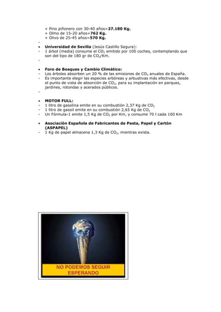 + Pino piñonero con 30-40 años=27.180 Kg.
+ Olmo de 15-20 años=762 Kg.
+ Olivo de 25-45 años=570 Kg.
•
-

Universidad de Sevilla (Jesús Castillo Segura):
1 árbol (media) consume el CO2 emitido por 100 coches, contemplando que
son del tipo de 180 gr de CO2/Km.

•
-

Foro de Bosques y Cambio Climático:
Los árboles absorben un 20 % de las emisiones de CO2 anuales de España.
Es importante elegir las especies arbóreas y arbustivas más efectivas, desde
el punto de vista de absorción de CO2, para su implantación en parques,
jardines, rotondas y acerados públicos.

•
-

MOTOR FULL:
1 litro de gasolina emite en su combustión 2,37 Kg de CO2
1 litro de gasoil emite en su combustión 2,65 Kg de CO2
Un Fórmula-1 emite 1,5 Kg de CO2 por Km, y consume 70 l cada 100 Km

•

Asociación Española de Fabricantes de Pasta, Papel y Cartón
(ASPAPEL)
1 Kg de papel almacena 1,3 Kg de CO2, mientras exista.

-

 