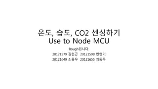 온도, 습도, CO2 센싱하기
Use to Node MCU
Rough입니다.
20121579 김현곤 20121598 변현기
20121649 조용우 20121655 최동욱
 