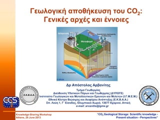 Γεωλογική αποθήκευση του CO2:
Γενικές αρχές και έννοιες
Knowledge-Sharing Workshop
Athens, 26 June 2013
“CO2 Geological Storage: Scientific knowledge -
Present situation - Perspectives”
∆ρ Απόστολος Αρβανίτης
Τμήμα Γεωθερμίας
∆ιεύθυνση Υδατικών Πόρων και Γεωθερμίας (∆ΥΠΟΓΕ)
Ινστιτούτο Γεωλογικών και Μεταλλευτικών Ερευνών και Μελετών (Ι.Γ.Μ.Ε.Μ.)
Εθνικό Κέντρο Βιώσιμης και Αειφόρου Ανάπτυξης (Ε.Κ.Β.Α.Α.)
Σπ. Λούη 1, Γ΄ Είσοδος, Ολυμπιακό Χωριό, 13677 Αχαρναί, Αττική
e-mail: arvanitis@igme.gr
© BRGM
 