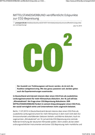 July 14, 2019
MITTELSTANDSVERBUND veröﬀentlicht Eckpunkte
zur CO2-Bepreisung
proexpert24.de/mittelstandsverbund/2019/07/14/mittelstandsverbund-veroeﬀentlicht-eckpunkte-
zur-co2-bepreisung/
Der Ausstoß von Treibhausgasen soll teurer werden, da ist sich die
Koalition weitgehend einig. Wie das genau passieren soll, darüber gehen
auch die Expertenmeinungen auseinander.
In Deutschland wird derzeit intensiv über einen CO2-Preis als zusätzliches
Lenkungsinstrument für mehr Klimaschutz diskutiert. Am 18. Juli will das
„Klimakabinett“ die Frage einer CO2-Bepreisung diskutieren. DER
MITTELSTANDSVERBUND fordert in seinem Eckpunktepapier einen CO2-Preis,
der sozial verträglich wirkt und Unternehmen nicht ungerecht belastet.
Berlin, 11.07.2019: In Deutschland wird derzeit intensiv über einen CO2-Preis als
zusätzliches Lenkungsinstrument für mehr Klimaschutz in dem noch nicht dem EU-
Emissionshandel unterfallenden Sektoren Verkehr und Wärme diskutiert. Auch im
sogenannten „Klimakabinett“ am 18. Juli wird die CO2-Bepreisung eine zentrale
Rolle bei Erreichung der deutschen Klimaziele spielen. Denn anders als bei vielen
ordnungsrechtlichen Instrumenten wird einer CO2-Bepreisung mehr marktliche und
MITTELSTANDSVERBUND veröffentlicht Eckpunkte zur CO2-... https://www.printfriendly.com/p/g/pVxXd3
1 von 2 15.07.2019, 10:46
 