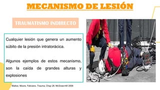 MECANISMO DE LESIÓN
Cualquier lesión que genera un aumento
súbito de la presión intratorácica.
Algunos ejemplos de estos mecanismo,
son la caída de grandes alturas y
explosiones
TRAUMATISMO INDIRECTO
Mattox, Moore, Feliciano. Trauma, Chap 28. McGraw-Hill 2006
 