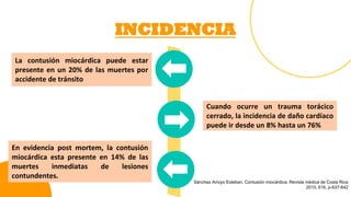 INCIDENCIA
Cuando ocurre un trauma torácico
cerrado, la incidencia de daño cardíaco
puede ir desde un 8% hasta un 76%
La contusión miocárdica puede estar
presente en un 20% de las muertes por
accidente de tránsito
En evidencia post mortem, la contusión
miocárdica esta presente en 14% de las
muertes inmediatas de lesiones
contundentes.
Sánchez Arroyo Esteban. Contusión miocárdica, Revista médica de Costa Rica
2015, 616, p-637-642
 