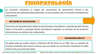 FISIOPATOLOGÍA
La contusión miocárdica se origina por mecanismos de comprensión directa o por
mecanismos de aceleración/desaceleración, lo cual complica más la evolución hemodinámica
clínicamente.
MECANISMO DE DESALERACIÓN
Esta fuerza de desaceleración afecta la pared torácica viscoelástica, causando presión directa
sobre el miocardio y causando efectos secundarios al generar un aumento de las presiones
intratorácicas con esfuerzo de cizallamiento.
TRAUMATISMO DIRECTO
Un golpe esternal, puede reducir el diámetro AP del tórax en un 50%. Hay un espectro de
lesiones miocárdica por trauma contuso, que van desde una conmoción miocárdica sin daño
celular hasta una contusión grave.
Sánchez Arroyo Esteban. Contusión miocárdica, Revista médica de Costa Rica 2015, 616, p-637-642Mattox, Moore, Feliciano. Trauma, Chap 28. McGraw-Hill 2006
 