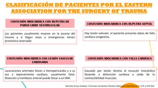 CLASIFICACIÓN DE PACIENTES POR EL EASTERN
ASSOCIATION FOR THE SURGERY OF TRAUMA
CONTUSIÓN MIOCARDICA CON RUPUTRA DE
PARED LIBRE VENTIRUCULAR
Los pacientes usualmente mueren en la escena del
trauma y si llegan vivos a emergencias tienen
pronóstico reservado
CONTUSIÓN MIOCARDICA CON RUPUTRA SEPTAL
Hay lesión valvular, el paciente presenta datos de falla
cardíaca congestiva.
CONTUSIÓN MIOCARDICA CON LESIÓN VASCULAR
CORONARIA
Laceraciones arteriales llevan a hemopericardio y a su
vez a taponamiento cardiaco, usualmente fatal.
Disección y trombosis arterial puede llevar a un IAM
CONTUSIÓN MIOCARDICA CON FALLA CARDÍACA
Causado por lesión directa al musculo miocárdico
llevando a disfunción cardiaca y caída de la
contractibilidad muscular.
Sánchez Arroyo Esteban. Contusión miocárdica, Revista médica de Costa Rica 2015, 616, p-637-642
 