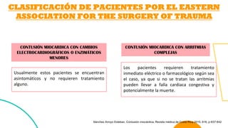 CLASIFICACIÓN DE PACIENTES POR EL EASTERN
ASSOCIATION FOR THE SURGERY OF TRAUMA
CONTUSIÓN MIOCARDICA CON ARRITMIAS
COMPLEJAS
CONTUSIÓN MIOCARDICA CON CAMBIOS
ELECTROCARDIOGRÁFICOS O ENZIMÁTICOS
MENORES
Los pacientes requieren tratamiento
inmediato eléctrico o farmacológico según sea
el caso, ya que si no se tratan las arritmias
pueden llevar a falla cardiaca congestiva y
potencialmente la muerte.
Usualmente estos pacientes se encuentran
asintomáticos y no requieren tratamiento
alguno.
Sánchez Arroyo Esteban. Contusión miocárdica, Revista médica de Costa Rica 2015, 616, p-637-642
 