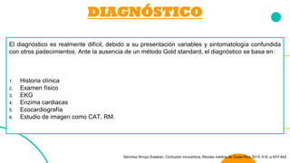 DIAGNÓSTICO
El diagnóstico es realmente difícil, debido a su presentación variables y sintomatología confundida
con otros padecimientos. Ante la ausencia de un método Gold standard, el diagnóstico se basa en:
1. Historia clínica
2. Examen físico
3. EKG
4. Enzima cardiacas
5. Ecocardiografía
6. Estudio de imagen como CAT, RM.
Sánchez Arroyo Esteban. Contusión miocárdica, Revista médica de Costa Rica 2015, 616, p-637-642
 
