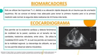 BIOMARCADORES
Solo se utilizan las troponinas T o I, debido a su elevación rápida después de un trauma que de una lesión
isquémica. No se conoce el tiempo mas adecuado para tomar la primera muestra pero si la primera
medición sale normal, la segunda debe realizarse de 4-8 horas más tarde.
ECOCARDIOGRAMA
Nos permite ver la anatomía cardiaca y detecta fenómenos
de motilidad de la pared, cambios en el tamaño de las
cavidades, trastornos valvulares, entre otros. Se utiliza la
modalidad ECO cardio TT, la cual nos permite ver trastornos
de la motilidad regional. La desventaja de utilizarlo, es que
no nos permite observar edema miocárdico.
Bertinchant JP, Polge A, Mohty D, et al. Evaluation of incidence, clinicalsignificance, and prognostic value of circulating cardiac troponin I and
T elevation in hemodynamically stable patients with suspected myocardial contusion after blunt chest trauma. J Trauma 2000;48:924–31
 