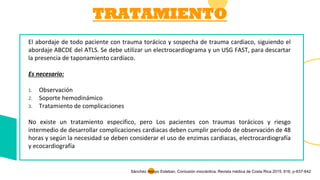 TRATAMIENTO
El abordaje de todo paciente con trauma torácico y sospecha de trauma cardiaco, siguiendo el
abordaje ABCDE del ATLS. Se debe utilizar un electrocardiograma y un USG FAST, para descartar
la presencia de taponamiento cardíaco.
Es necesario:
1. Observación
2. Soporte hemodinámico
3. Tratamiento de complicaciones
No existe un tratamiento especifico, pero Los pacientes con traumas torácicos y riesgo
intermedio de desarrollar complicaciones cardiacas deben cumplir periodo de observación de 48
horas y según la necesidad se deben considerar el uso de enzimas cardiacas, electrocardiografía
y ecocardiografía
Sánchez Arroyo Esteban. Contusión miocárdica, Revista médica de Costa Rica 2015, 616, p-637-642
 