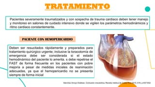 TRATAMIENTO
Pacientes severamente traumatizados y con sospecha de trauma cardiaco deben tener manejo
y monitoreo en salones de cuidado intensivo donde se vigilen los parámetros hemodinámicos y
ritmo cardiaco constantemente.
Deben ser resucitados rápidamente y preparados para
tratamiento quirúrgico urgente; inclusive la toracotomía de
emergencia debe ser considerada si el estado
hemodinámico del paciente lo amerita. s debe repetirse el
FAST de forma frecuente en los pacientes con pobre
mejoría a pesar de medidas iniciales de reanimación
adecuadas, ya que el hemopericardio no se presenta
siempre de forma inicial
PACIENTE CON HEMOPERICARDIO
Sánchez Arroyo Esteban. Contusión miocárdica, Revista médica de Costa Rica 2015, 616, p-637-642
 