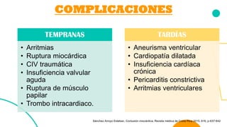 COMPLICACIONES
TEMPRANAS
• Arritmias
• Ruptura miocárdica
• CIV traumática
• Insuficiencia valvular
aguda
• Ruptura de músculo
papilar
• Trombo intracardiaco.
TARDÍAS
• Aneurisma ventricular
• Cardiopatía dilatada
• Insuficiencia cardíaca
crónica
• Pericarditis constrictiva
• Arritmias ventriculares
Sánchez Arroyo Esteban. Contusión miocárdica, Revista médica de Costa Rica 2015, 616, p-637-642
 