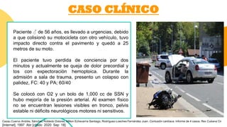 CASO CLÍNICO
Paciente ♂ de 56 años, es llevado a urgencias, debido
a que colisionó su motocicleta con otro vehículo, tuvo
impacto directo contra el pavimento y quedó a 25
metros de su moto.
El paciente tuvo perdida de conciencia por dos
minutos y actualmente se queja de dolor precordial y
tos con expectoración hemoptoica. Durante la
admisión a sala de trauma, presento un colapso con
palidez, FC: 40 y PA; 60/40
Se colocó con O2 y un bolo de 1,000 cc de SSN y
hubo mejoría de la presión arterial. Al examen físico
no se encuentran lesiones visibles en tronco, pelvis
estable ni déficits neurológicos motores ni sensitivos.
Cazau Cuervo Andrés, Sánchez Robledo Dolores, Milton Echevarría Santiago, Rodríguez-Loeches Fernández Juan. Contusión cardíaca: Informe de 4 casos. Rev Cubana Cir
[Internet]. 1997 Abr [citado 2020 Sep 18]
 