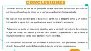CONCLUSIONES
✓ El trauma torácico es una de las principales causas del trauma al miocardio. No existe un
patrón especifico del cuadro clínico por lo cual es una patología infradiagnosticada.
✓ No existe un Gold standard para el diagnostico, por lo cual la sospecha clínica y un examen
físico detallada, ayuda de forma significativa de sospechar la lesión a miocardio.
✓ Actualmente no existe un tratamiento especifico para la contusión pero dentro de su manejo
incluye un manejo de soporte y manejo para prevenir complicaciones como arritmias e
insuficiencia cardíaca, siendo estas dos las de mayor severidad.
✓ Las contusiones miocárdicas por accidentes automovilísticos, son prevenibles utilizando el
cinturón de seguridad, siguiendo las señales de transito y manejar con precaución.
 