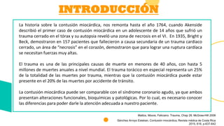 INTRODUCCIÓN
La historia sobre la contusión miocárdica, nos remonta hasta el año 1764, cuando Akenside
describió el primer caso de contusión miocárdica en un adolescente de 14 años que sufrió un
trauma cerrado en el tórax y su autopsia reveló una zona de necrosis en el VI. En 1935, Bright y
Beck, demostraron en 157 pacientes que fallecieron a causa secundaria de un trauma cardiaco
cerrado, un área de “necrosis” en el corazón, demostraron que para lograr una ruptura cardíaca
se necesitan fuerzas muy altas.
El trauma es una de las principales causas de muerte en menores de 40 años, con hasta 5
millones de muertes anuales a nivel mundial. El trauma torácico en especial representa un 25%
de la totalidad de las muertes por trauma, mientras que la contusión miocárdica puede estar
presente en el 20% de las muertes por accidente de tránsito.
La contusión miocárdica puede ser comparable con el síndrome coronario agudo, ya que ambos
presentan alteraciones funcionales, bioquímicas y patológicas. Por lo cual, es necesario conocer
las diferencias para poder darle la atención adecuada a nuestro paciente.
Mattox, Moore, Feliciano. Trauma, Chap 28. McGraw-Hill 2006
Sánchez Arroyo Esteban. Contusión miocárdica, Revista médica de Costa Rica
2015, 616, p-637-642
 