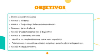 OBJETIVOS
1. Definir contusión miocárdica
2. Conocer la incidencia
3. Conocer la fisiopatología de la contusión miocárdica
4. Reconocer signos de alarma
5. Conocer pruebas necesarias para el diagnóstico
6. Conocer el tratamiento adecuado
7. Identificar las complicaciones que puede tener un paciente
8. Poder conocer el pronostico y cuidados posteriores que deben tener estos pacientes
9. Conocer medidas preventivas
 