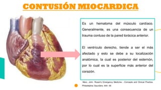 Es un hematoma del músculo cardíaco.
Generalmente, es una consecuencia de un
trauma contuso de la pared torácica anterior.
El ventrículo derecho, tiende a ser el más
afectado y esto se debe a su localización
anatómica, la cual es posterior del esternón,
por lo cual es la superficie más anterior del
corazón.
Marx, John. Rosen's Emergency Medicine - Concepts and Clinical Practice.
Philadelphia: Saunders. 444– 46
CONTUSIÓN MIOCARDICA
 