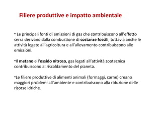 Le principali fonti di emissioni di gas che contribuiscono all’effetto serra derivano dalla combustione di  sostanze fossili , tuttavia anche le attività legate all’agricoltura e all’allevamento contribuiscono alle emissioni.  Il  metano  e  l’ossido nitroso , gas legati all’attività zootecnica contribuiscono al riscaldamento del pianeta.  Le filiere produttive di alimenti animali (formaggi, carne) creano maggiori problemi all’ambiente e contribuiscono alla riduzione delle risorse idriche .  Filiere produttive e impatto ambientale 