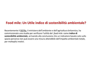 Food mile: Un Utile indice di sostenibilità ambientale? Recentemente il  DEFRa , il ministero dell’ambiente e dell’agricoltura britannico, ha commissionato uno studio per verificare l’utilità del  food mile:  come  indice di sostenibilità ambientale , arrivando alla conclusione che un indicatore basato solo sullo spazio percorso non può essere una misura attendibile dell’impatto ambientale totale, per molteplici motivi.  