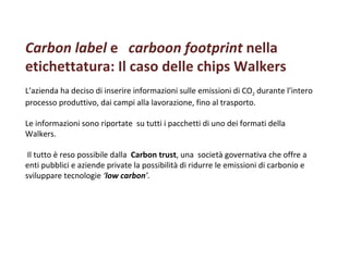 Carbon label  e    carboon footprint  nella etichettatura: Il caso delle chips Walkers  L’azienda ha deciso di inserire informazioni sulle emissioni di CO 2  durante l’intero processo produttivo, dai campi alla lavorazione, fino al trasporto. Le informazioni sono riportate  su tutti i pacchetti di uno dei formati della Walkers.  Il tutto è reso possibile dalla  Carbon trust , una  società governativa che offre a enti pubblici e aziende private la possibilità di ridurre le emissioni di carbonio e  sviluppare tecnologie  ‘ low carbon ’.   