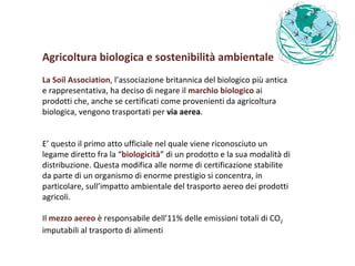 Agricoltura biologica e sostenibilità ambientale La Soil Association , l’associazione britannica del biologico più antica e rappresentativa, ha deciso di negare il  marchio biologico  ai prodotti che, anche se certificati come provenienti da agricoltura biologica, vengono trasportati per  via aerea .  E’ questo il primo atto ufficiale nel quale viene riconosciuto un legame diretto fra la “ biologicità ” di un prodotto e la sua modalità di distribuzione. Questa modifica alle norme di certificazione stabilite da parte di un organismo di enorme prestigio si concentra, in particolare, sull’impatto ambientale del trasporto aereo dei prodotti agricoli. Il  mezzo aereo  è responsabile dell’11% delle emissioni totali di CO 2  imputabili al trasporto di alimenti  