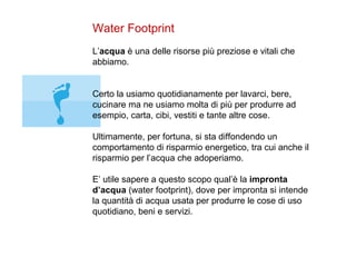 Water Footprint L’ acqua  è una delle risorse più preziose e vitali che abbiamo.  Certo la usiamo quotidianamente per lavarci, bere, cucinare ma ne usiamo molta di più per produrre ad esempio, carta, cibi, vestiti e tante altre cose. Ultimamente, per fortuna, si sta diffondendo un comportamento di risparmio energetico, tra cui anche il risparmio per l’acqua che adoperiamo. E’ utile sapere a questo scopo qual’è la  impronta d’acqua  (water footprint), dove per impronta si intende la quantità di acqua usata per produrre le cose di uso quotidiano, beni e servizi.  