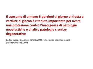 Il consumo di almeno 5 porzioni al giorno di frutta e verdure al giorno è ritenuto importante per avere una protezione contro l’insorgenza di patologie neoplastiche e di altre patologie cronico-degenerative Codice Europeo contro il cancro, 2003;  Linee guida Società europea dell’Ipertensione, 2003 