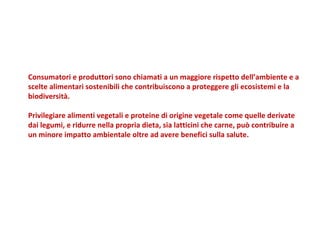 Consumatori e produttori sono chiamati a un maggiore rispetto dell’ambiente e a scelte alimentari sostenibili che contribuiscono a proteggere gli ecosistemi e la biodiversità.  Privilegiare alimenti vegetali e proteine di origine vegetale come quelle derivate dai legumi, e ridurre nella propria dieta, sia latticini che carne, può contribuire a un minore impatto ambientale oltre ad avere benefici sulla salute. 