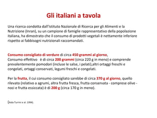 Gli italiani a tavola Una ricerca condotta dall’Istituto Nazionale di Ricerca per gli Alimenti e la Nutrizione (Inran), su un campione di famiglie rappresentativo della popolazione italiana, ha dimostrato che il consumo di prodotti vegetali è nettamente inferiore rispetto ai fabbisogni nutrizionali raccomandati. Consumo consigliato di verdure  di circa  450 grammi al giorno ,  Consumo effettivo  è di circa  200 grammi  (circa 220 g in meno) e comprende prevalentemente pomodori (incluse le salse, i pelati),altri ortaggi freschi e congelati, ortaggi conservati, legumi freschi e congelati. Per la  frutta , il cui consumo consigliato sarebbe di circa  370 g al giorno , quello rilevato (relativo a agrumi, altra frutta fresca, frutta conservata - comprese olive - noci e frutta essiccata) è di  200 g  (circa 170 g in meno).  ( Aida Turrini e al. 1994). 