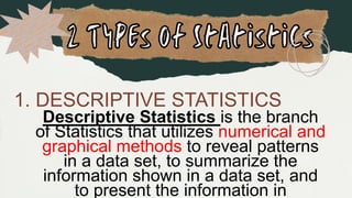 1. DESCRIPTIVE STATISTICS
Descriptive Statistics is the branch
of Statistics that utilizes numerical and
graphical methods to reveal patterns
in a data set, to summarize the
information shown in a data set, and
to present the information in
 