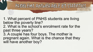 1. What percent of PNHS students are living
below the poverty line?
2. What is the school’s enrolment rate for the
past three years?
3. A couple has four boys. The mother is
pregnant again. What is the chance that they
will have another boy?
 