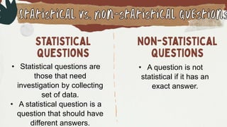• Statistical questions are
those that need
investigation by collecting
set of data.
• A statistical question is a
question that should have
different answers.
• A question is not
statistical if it has an
exact answer.
 