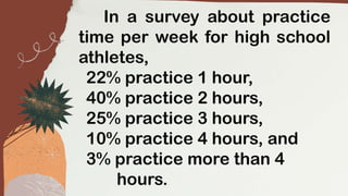 In a survey about practice
time per week for high school
athletes,
22% practice 1 hour,
40% practice 2 hours,
25% practice 3 hours,
10% practice 4 hours, and
3% practice more than 4
hours.
 