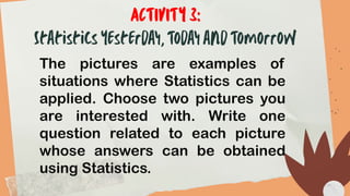 The pictures are examples of
situations where Statistics can be
applied. Choose two pictures you
are interested with. Write one
question related to each picture
whose answers can be obtained
using Statistics.
 