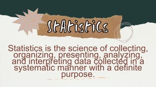 Statistics is the science of collecting,
organizing, presenting, analyzing,
and interpreting data collected in a
systematic manner with a definite
purpose.
 