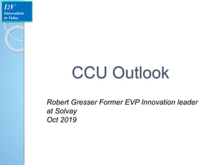 CCU Outlook
Robert Gresser Former EVP Innovation leader
at Solvay
Oct 2019
I2V
Innovation
to Value
 
