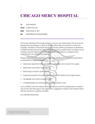 CHICAGO MERCY HOSPITAL
To: Fred Médard
From: Juliette Danner
Date: September 8, 2011
Re: PREOPERATIVE PROCEDURES
At the last meeting of the medical team, concern was raised about the structure of
preoperative procedures. In light of recent nationwide occurrences in some city
hospitals, members of the team decided to review written procedures to determine
if additional steps should be added. A meeting of the surgical team has been set for
Tuesday, May 22. Please try to arrange surgical schedules so a majority of the
surgical team can attend this meeting.
Please review the following items to determine where each should be positioned in
a preoperative surgical checklist:
Necessary operative forms are signed—admissions and consent for surgery.
Blood tests have been completed.
Blood type is noted in patient chart.
Surgical procedure has been triple-checked with patient and surgical team.
All allergies are noted in patient chart.
Anesthesiologist has reviewed and initialed patient chart.
I am confident that the medical team will discover that the preoperative checklist is
one of the most thorough in the region. Any suggestions made by the medical team
will only enhance a superior checklist.
kvc:C02-E05-Watermark
CONFIDENTIAL