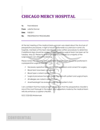 CHICAGO MERCY HOSPITAL
       To:       Fred Médard

       From: Juliette Danner

       Date:     9/8/2011

       Re:       PREOPERATIVE PROCEDURES




       At the last meeting of the medical team, concern was raised about the structure of
       preoperative procedures. In light of recent nationwide occurrences in some city
       hospitals, members of the team decided to review written procedures to determine
       if additional steps should be added. A meeting of the surgical team has been set for
       Tuesday, May 22. Please try to arrange surgical schedules so a majority of the
       surgical team can attend this meeting.

       Please review the following items to determine where each should be positioned in
       a preoperative surgical checklist:

                Necessary operative forms are signed—admissions and consent for surgery.
                Blood tests have been completed.
                Blood type is noted in patient chart.
                Surgical procedure has been triple-checked with patient and surgical team.
                All allergies are noted in patient chart.
                Anesthesiologist has reviewed and initialed patient chart.

       I am confident that the medical team will discover that the preoperative checklist is
       one of the most thorough in the region. Any suggestions made by the medical team
       will only enhance a superior checklist.

       GCC:C02-E05-Watermark




CONFIDENTIAL
 