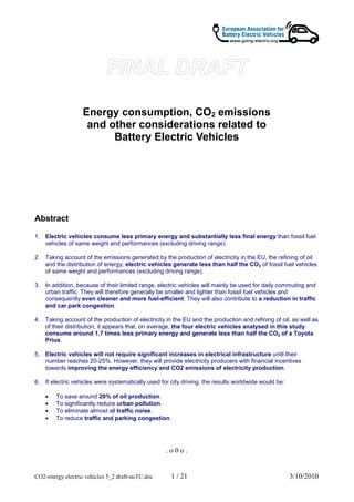 Energy consumption, CO2 emissions
                    and other considerations related to
                         Battery Electric Vehicles




Abstract

1. Electric vehicles consume less primary energy and substantially less final energy than fossil fuel
   vehicles of same weight and performances (excluding driving range).

2. Taking account of the emissions generated by the production of electricity in the EU, the refining of oil
   and the distribution of energy, electric vehicles generate less than half the CO2 of fossil fuel vehicles
   of same weight and performances (excluding driving range).

3. In addition, because of their limited range, electric vehicles will mainly be used for daily commuting and
   urban traffic. They will therefore generally be smaller and lighter than fossil fuel vehicles and
   consequently even cleaner and more fuel-efficient. They will also contribute to a reduction in traffic
   and car park congestion.

4. Taking account of the production of electricity in the EU and the production and refining of oil, as well as
   of their distribution, it appears that, on average, the four electric vehicles analysed in this study
   consume around 1.7 times less primary energy and generate less than half the CO2 of a Toyota
   Prius.

5. Electric vehicles will not require significant increases in electrical infrastructure until their
   number reaches 20-25%. However, they will provide electricity producers with financial incentives
   towards improving the energy efficiency and CO2 emissions of electricity production.

6. If electric vehicles were systematically used for city driving, the results worldwide would be:

    •   To save around 20% of oil production.
    •   To significantly reduce urban pollution.
    •   To eliminate almost all traffic noise.
    •   To reduce traffic and parking congestion.




                                                   .o0o.


CO2-energy electric vehicles 5_2 draft-noTC.doc      1 / 21                                          3/10/2010
 
