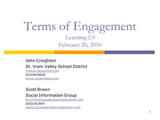 Terms of Engagement
                    Learning 2.0
                  February 20, 2010

John Creighton
St. Vrain Valley School District
JOHN@CREIGHTON.COM
@JOHNCR8ON
WWW.JOHNCR8ON.COM



Scott Brown
Social Information Group
SCOTT@SOCIALINFORMATIONGROUP.COM
@SOCIALINFO
WWW.SOCIALINFORMATIONGROUP.COM
                                      1
 