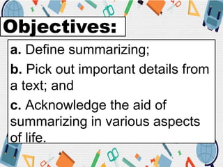 Objectives:
a. Define summarizing;
b. Pick out important details from
a text; and
c. Acknowledge the aid of
summarizing in various aspects
of life.
 