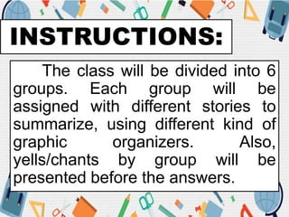 INSTRUCTIONS:
The class will be divided into 6
groups. Each group will be
assigned with different stories to
summarize, using different kind of
graphic organizers. Also,
yells/chants by group will be
presented before the answers.
 