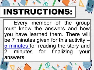 INSTRUCTIONS:
Every member of the group
must know the answers and how
you have learned them. There will
be 7 minutes given for this activity –
5 minutes for reading the story and
2 minutes for finalizing your
answers.
 