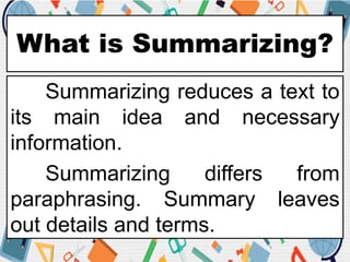 What is Summarizing?
Summarizing reduces a text to
its main idea and necessary
information.
Summarizing differs from
paraphrasing. Summary leaves
out details and terms.
 