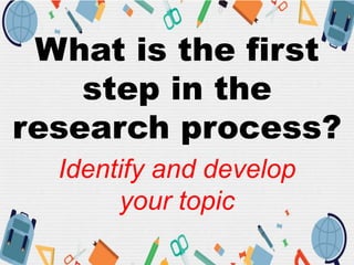 What is the first
step in the
research process?
Identify and develop
your topic
 