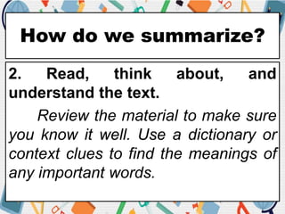 How do we summarize?
2. Read, think about, and
understand the text.
Review the material to make sure
you know it well. Use a dictionary or
context clues to find the meanings of
any important words.
 