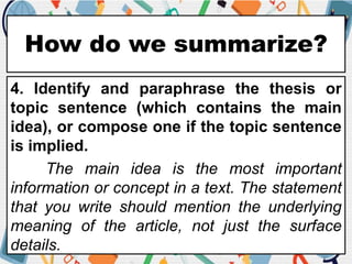 How do we summarize?
4. Identify and paraphrase the thesis or
topic sentence (which contains the main
idea), or compose one if the topic sentence
is implied.
The main idea is the most important
information or concept in a text. The statement
that you write should mention the underlying
meaning of the article, not just the surface
details.
 