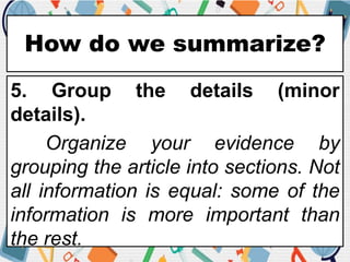 How do we summarize?
5. Group the details (minor
details).
Organize your evidence by
grouping the article into sections. Not
all information is equal: some of the
information is more important than
the rest.
 